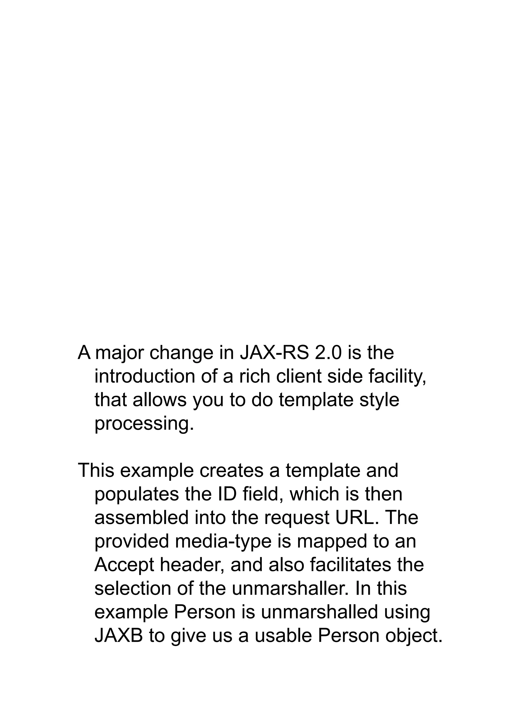 A major change in JAX-RS 2.0 is the
introduction of a rich client side facility,
that allows you to do template style
processing.
This example creates a template and
populates the ID field, which is then
assembled into the request URL. The
provided media-type is mapped to an
Accept header, and also facilitates the
selection of the unmarshaller. In this
example Person is unmarshalled using
JAXB to give us a usable Person object.
 