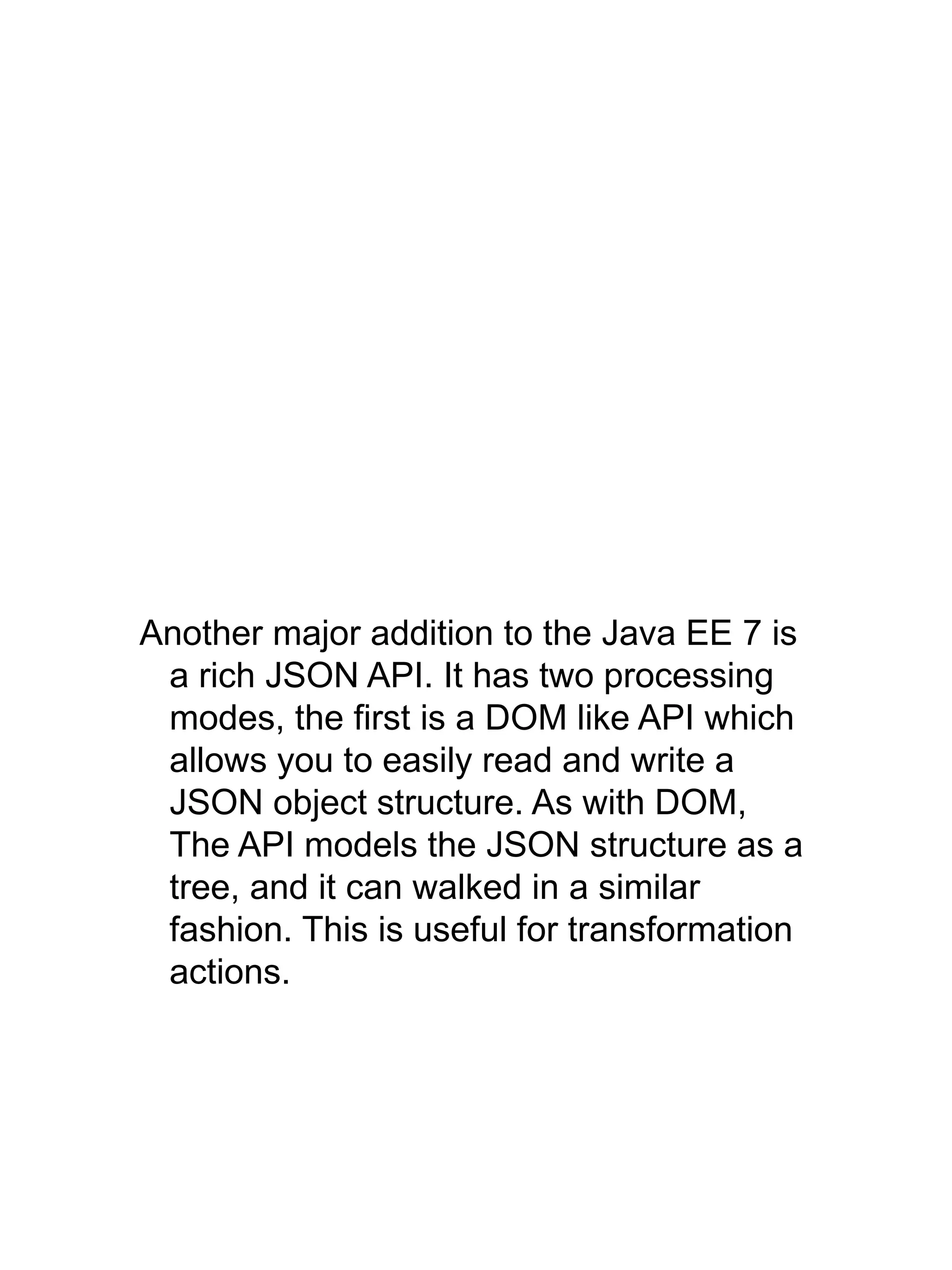 Another major addition to the Java EE 7 is
a rich JSON API. It has two processing
modes, the first is a DOM like API which
allows you to easily read and write a
JSON object structure. As with DOM,
The API models the JSON structure as a
tree, and it can walked in a similar
fashion. This is useful for transformation
actions.
 