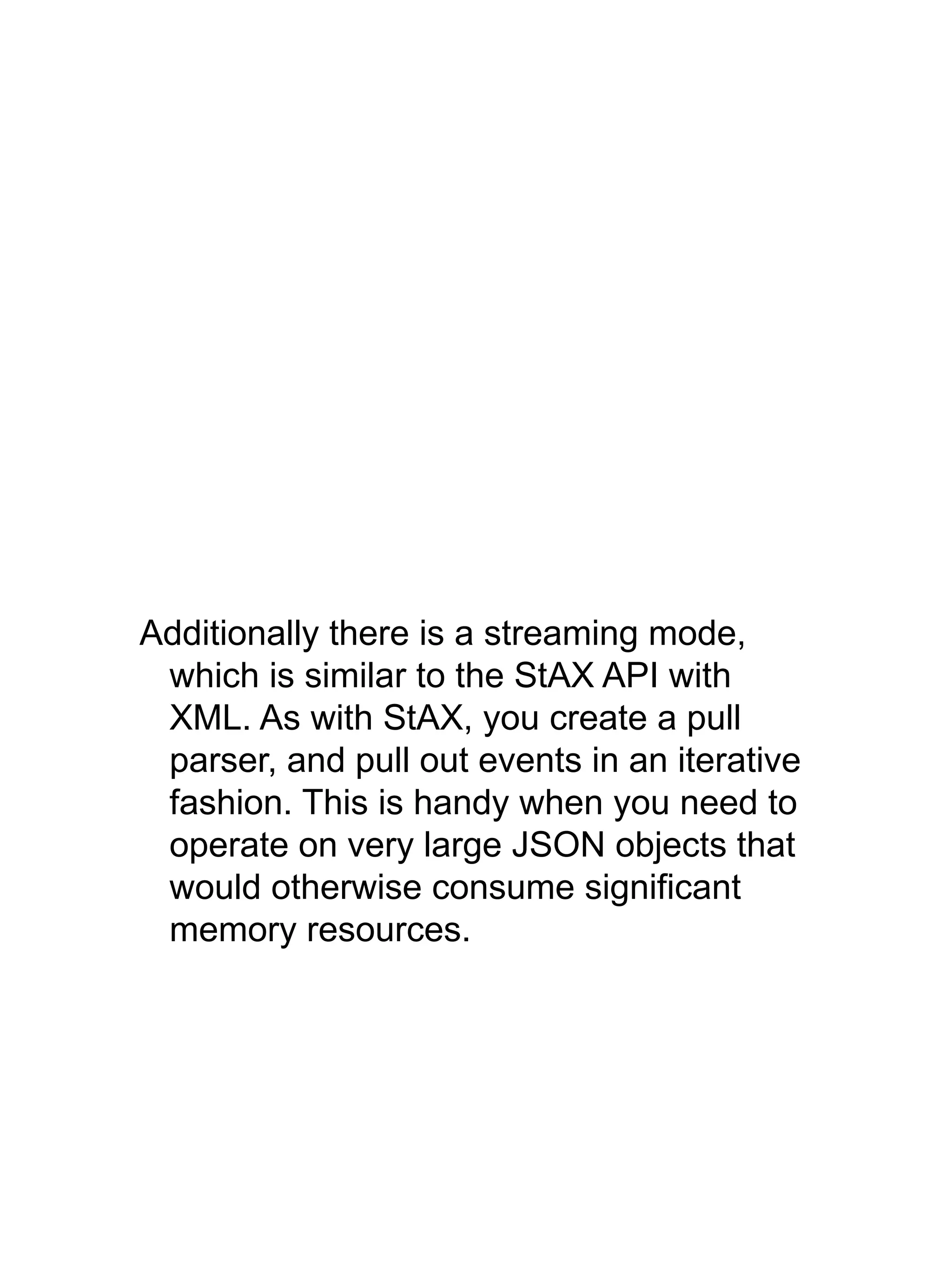 Additionally there is a streaming mode,
which is similar to the StAX API with
XML. As with StAX, you create a pull
parser, and pull out events in an iterative
fashion. This is handy when you need to
operate on very large JSON objects that
would otherwise consume significant
memory resources.
 