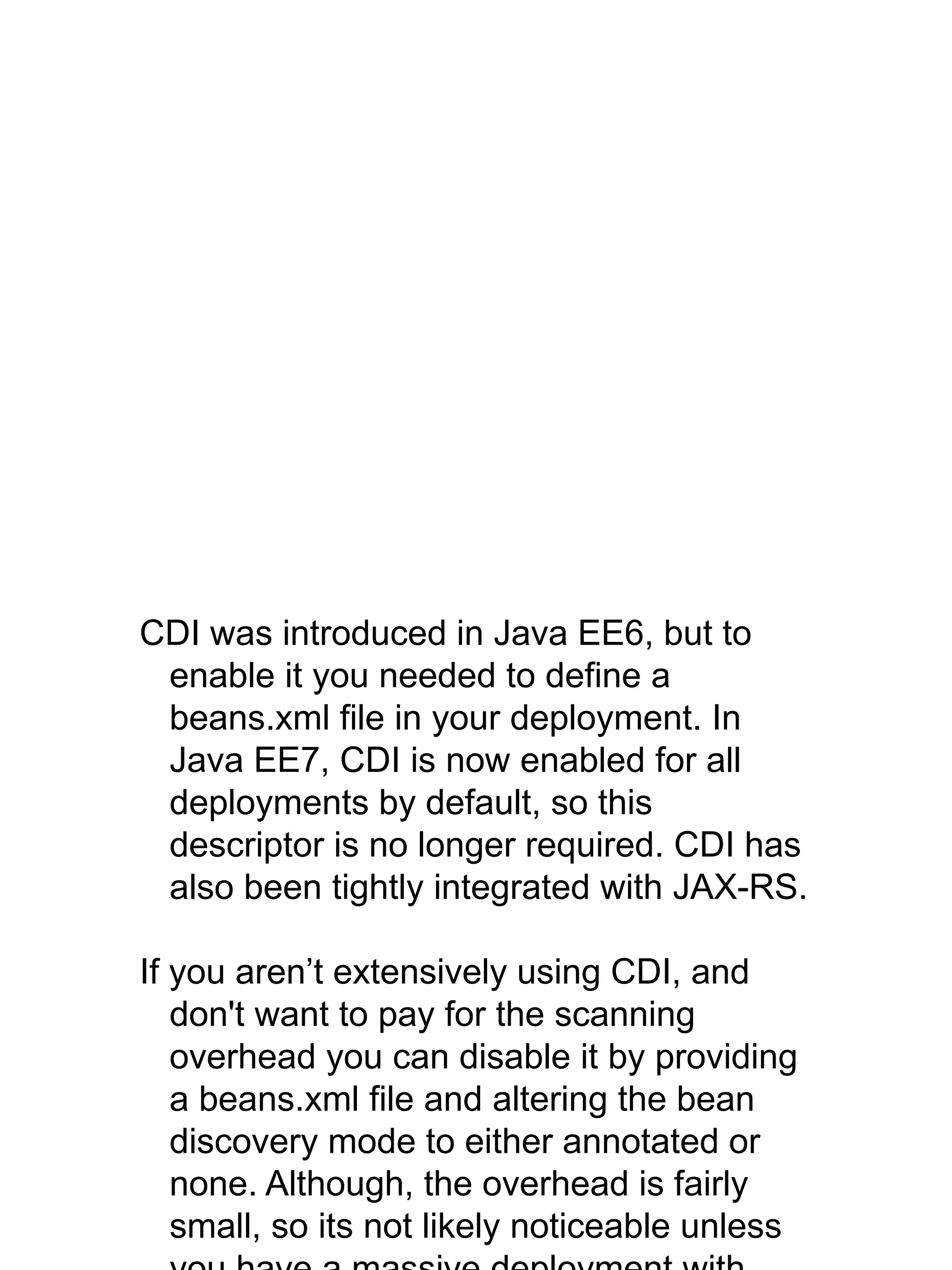CDI was introduced in Java EE6, but to
enable it you needed to define a
beans.xml file in your deployment. In
Java EE7, CDI is now enabled for all
deployments by default, so this
descriptor is no longer required. CDI has
also been tightly integrated with JAX-RS.
If you aren’t extensively using CDI, and
don't want to pay for the scanning
overhead you can disable it by providing
a beans.xml file and altering the bean
discovery mode to either annotated or
none. Although, the overhead is fairly
small, so its not likely noticeable unless
 