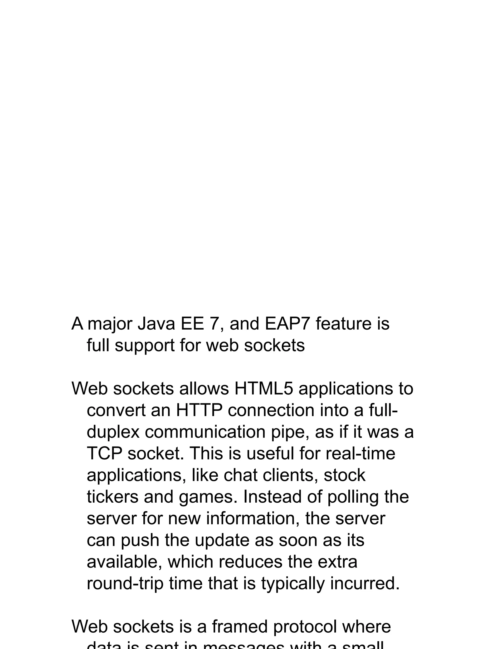 A major Java EE 7, and EAP7 feature is
full support for web sockets
Web sockets allows HTML5 applications to
convert an HTTP connection into a full-
duplex communication pipe, as if it was a
TCP socket. This is useful for real-time
applications, like chat clients, stock
tickers and games. Instead of polling the
server for new information, the server
can push the update as soon as its
available, which reduces the extra
round-trip time that is typically incurred.
Web sockets is a framed protocol where
 