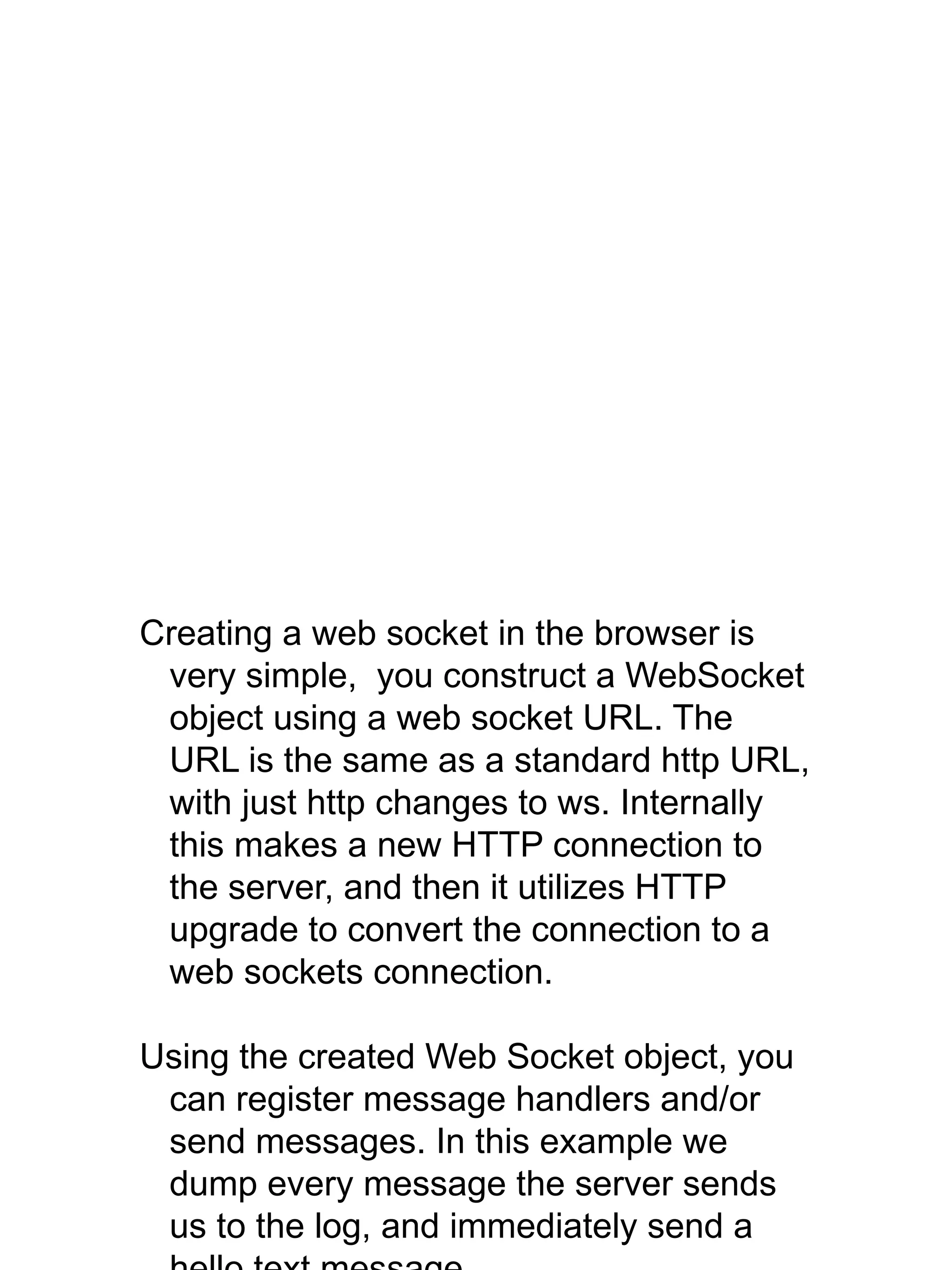 Creating a web socket in the browser is
very simple, you construct a WebSocket
object using a web socket URL. The
URL is the same as a standard http URL,
with just http changes to ws. Internally
this makes a new HTTP connection to
the server, and then it utilizes HTTP
upgrade to convert the connection to a
web sockets connection.
Using the created Web Socket object, you
can register message handlers and/or
send messages. In this example we
dump every message the server sends
us to the log, and immediately send a
 
