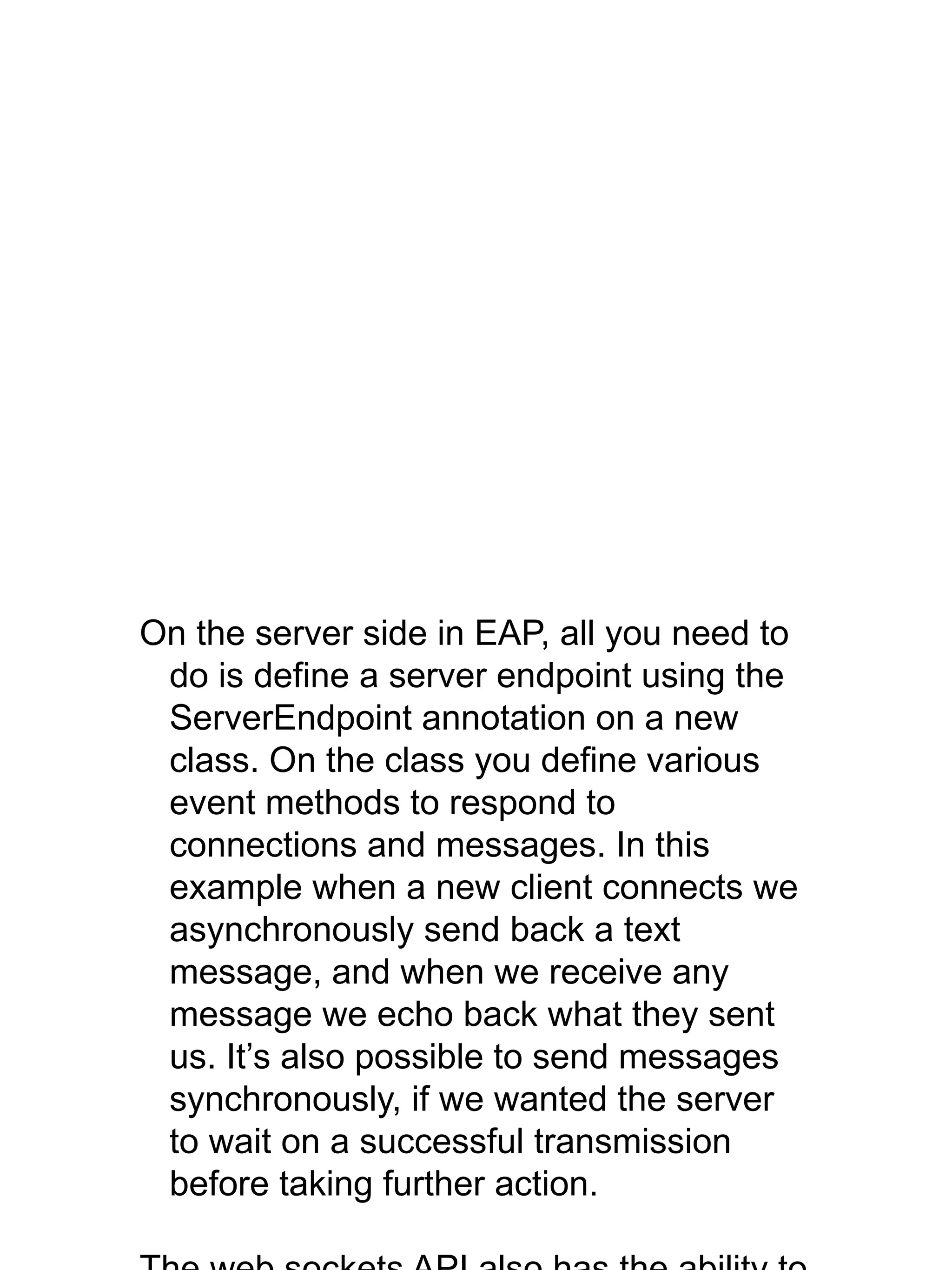 On the server side in EAP, all you need to
do is define a server endpoint using the
ServerEndpoint annotation on a new
class. On the class you define various
event methods to respond to
connections and messages. In this
example when a new client connects we
asynchronously send back a text
message, and when we receive any
message we echo back what they sent
us. It’s also possible to send messages
synchronously, if we wanted the server
to wait on a successful transmission
before taking further action.
 