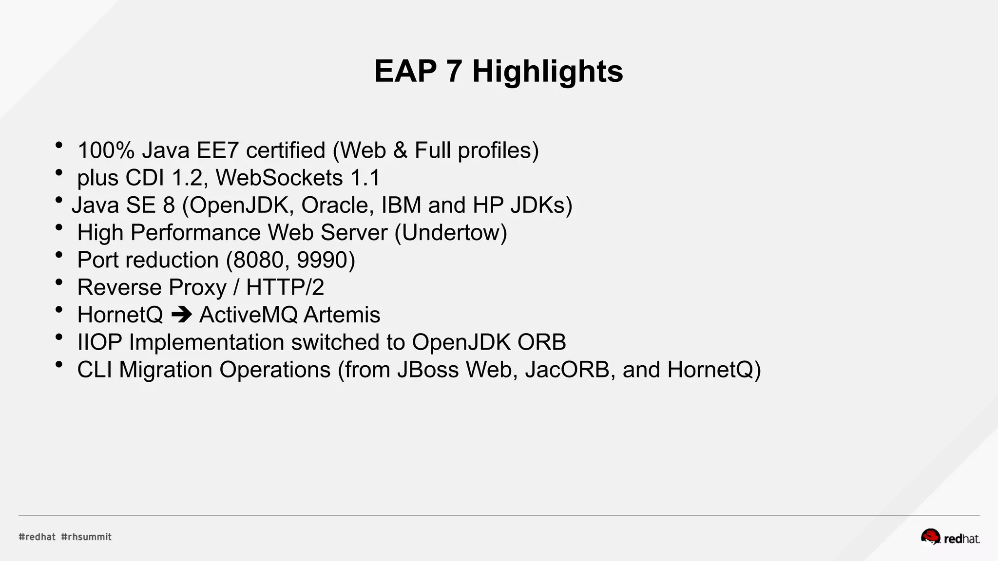 EAP 7 Highlights
 100% Java EE7 certified (Web & Full profiles)
 plus CDI 1.2, WebSockets 1.1
 Java SE 8 (OpenJDK, Oracle, IBM and HP JDKs)
 High Performance Web Server (Undertow)
 Port reduction (8080, 9990)
 Reverse Proxy / HTTP/2
 HornetQ  ActiveMQ Artemis
 IIOP Implementation switched to OpenJDK ORB
 CLI Migration Operations (from JBoss Web, JacORB, and HornetQ)
 