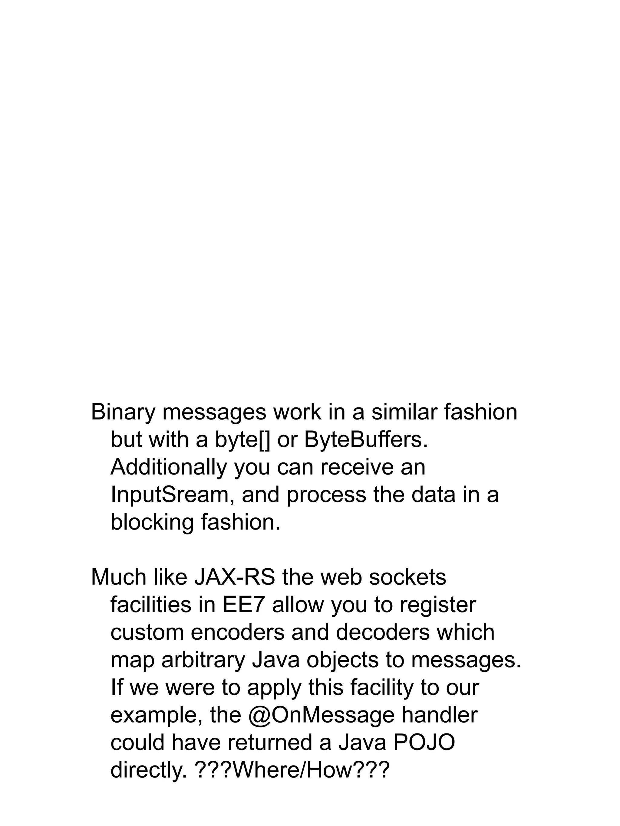 Binary messages work in a similar fashion
but with a byte[] or ByteBuffers.
Additionally you can receive an
InputSream, and process the data in a
blocking fashion.
Much like JAX-RS the web sockets
facilities in EE7 allow you to register
custom encoders and decoders which
map arbitrary Java objects to messages.
If we were to apply this facility to our
example, the @OnMessage handler
could have returned a Java POJO
directly. ???Where/How???
 