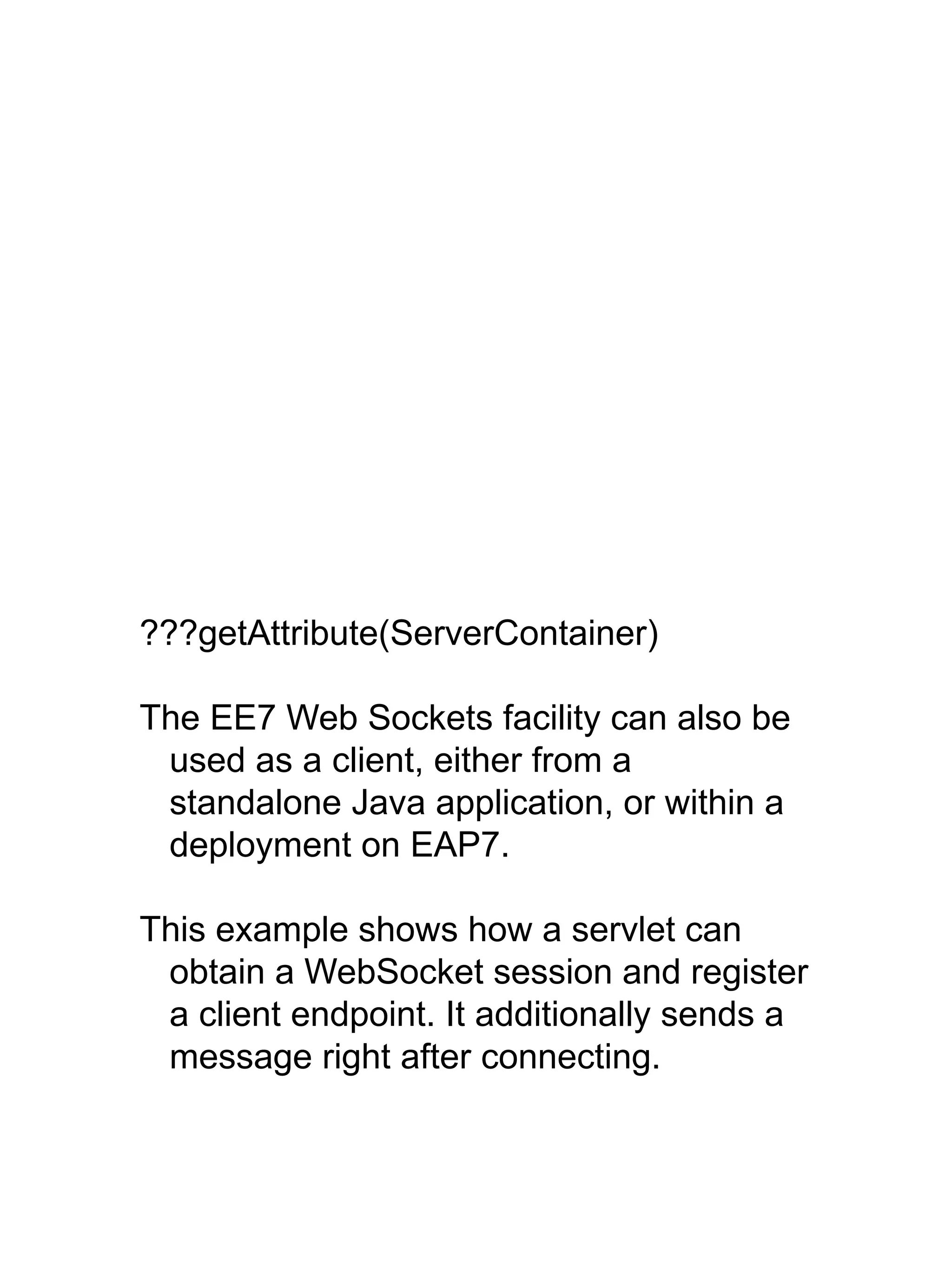 ???getAttribute(ServerContainer)
The EE7 Web Sockets facility can also be
used as a client, either from a
standalone Java application, or within a
deployment on EAP7.
This example shows how a servlet can
obtain a WebSocket session and register
a client endpoint. It additionally sends a
message right after connecting.
 