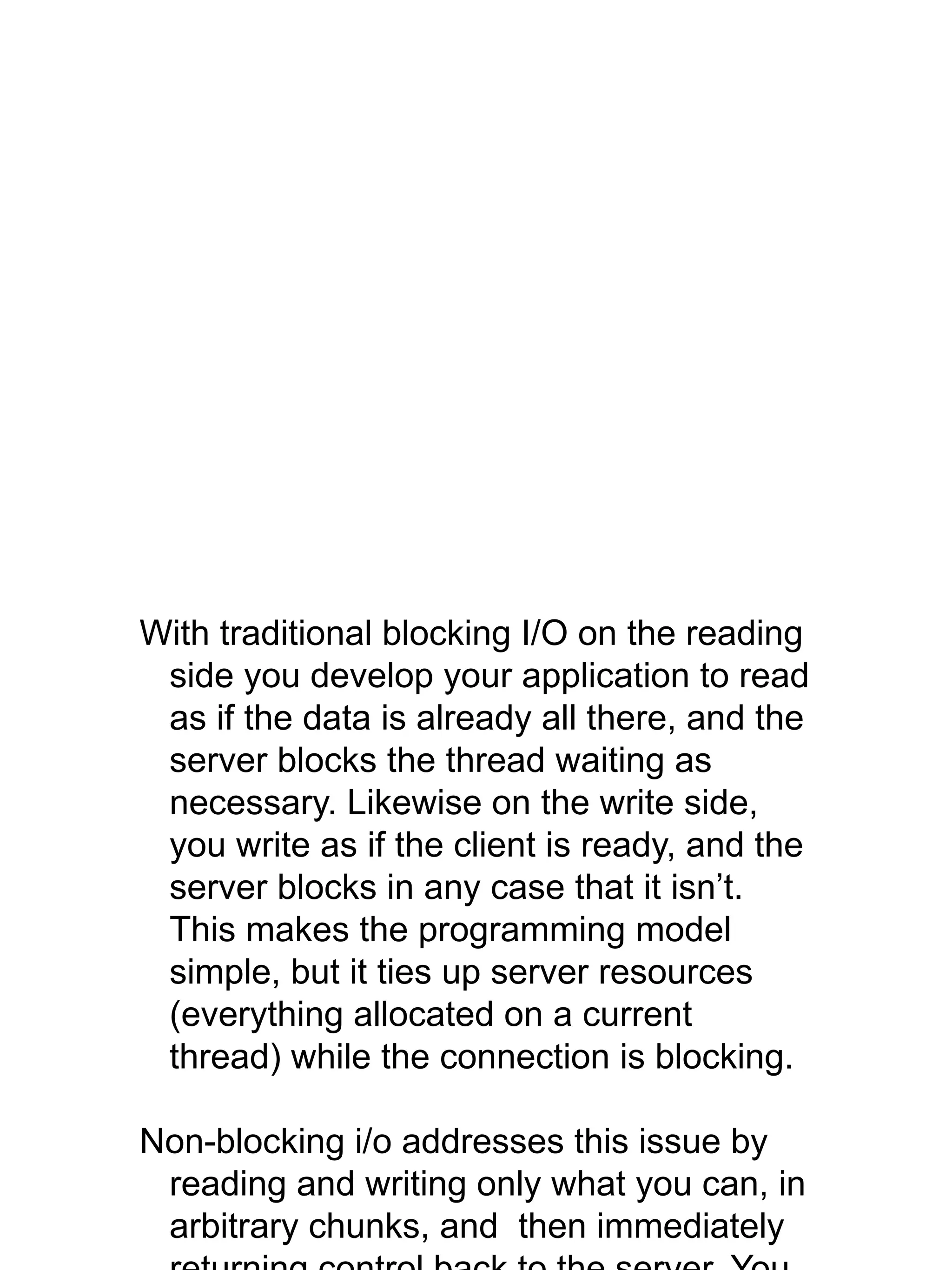 With traditional blocking I/O on the reading
side you develop your application to read
as if the data is already all there, and the
server blocks the thread waiting as
necessary. Likewise on the write side,
you write as if the client is ready, and the
server blocks in any case that it isn’t.
This makes the programming model
simple, but it ties up server resources
(everything allocated on a current
thread) while the connection is blocking.
Non-blocking i/o addresses this issue by
reading and writing only what you can, in
arbitrary chunks, and then immediately
 