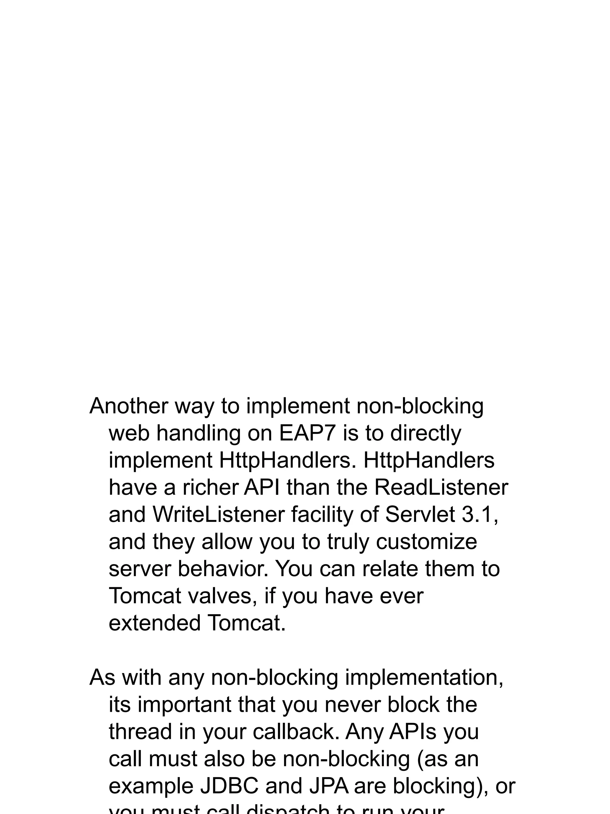 Another way to implement non-blocking
web handling on EAP7 is to directly
implement HttpHandlers. HttpHandlers
have a richer API than the ReadListener
and WriteListener facility of Servlet 3.1,
and they allow you to truly customize
server behavior. You can relate them to
Tomcat valves, if you have ever
extended Tomcat.
As with any non-blocking implementation,
its important that you never block the
thread in your callback. Any APIs you
call must also be non-blocking (as an
example JDBC and JPA are blocking), or
 