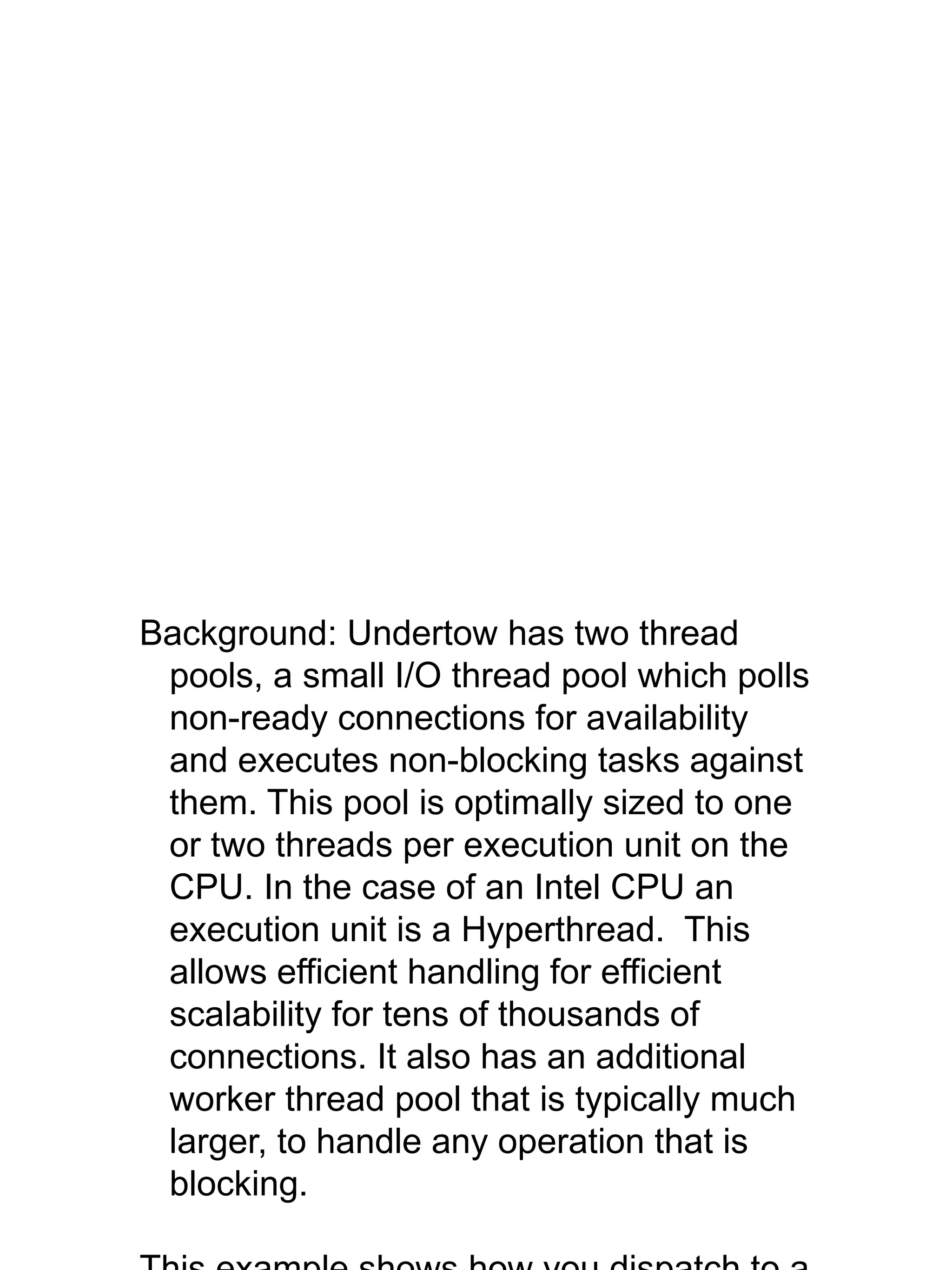 Background: Undertow has two thread
pools, a small I/O thread pool which polls
non-ready connections for availability
and executes non-blocking tasks against
them. This pool is optimally sized to one
or two threads per execution unit on the
CPU. In the case of an Intel CPU an
execution unit is a Hyperthread. This
allows efficient handling for efficient
scalability for tens of thousands of
connections. It also has an additional
worker thread pool that is typically much
larger, to handle any operation that is
blocking.
 