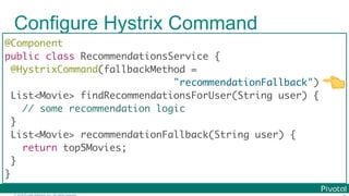 © 2016 Pivotal Software, Inc. All rights reserved.
Configure Hystrix Command
@Component
public class RecommendationsService {
@HystrixCommand(fallbackMethod =
"recommendationFallback")
List<Movie> findRecommendationsForUser(String user) {
// some recommendation logic
}
List<Movie> recommendationFallback(String user) {
return top5Movies;
}
}
👈
 