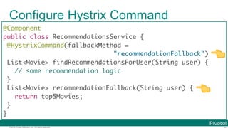 © 2016 Pivotal Software, Inc. All rights reserved.
Configure Hystrix Command
@Component
public class RecommendationsService {
@HystrixCommand(fallbackMethod =
"recommendationFallback")
List<Movie> findRecommendationsForUser(String user) {
// some recommendation logic
}
List<Movie> recommendationFallback(String user) {
return top5Movies;
}
}
👈
👈
 