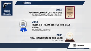 PRÊMIOS
2012
FIELD & STREAM BEST OF THE BEST
AWARD
TAURUS TRACKER 992
2011
NRA: HANDGUN OF THE YEAR
PT 740 SLIM
2013
MANUFACTURER OF THE YEAR
TAURUS INTERNATIONAL MFG, INC.
ARMAS
& Acessórios
 