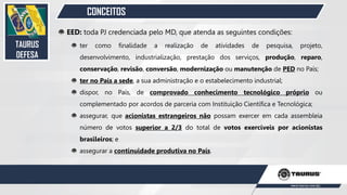 CONCEITOS
EED: toda PJ credenciada pelo MD, que atenda as seguintes condições:
ter como finalidade a realização de atividades de pesquisa, projeto,
desenvolvimento, industrialização, prestação dos serviços, produção, reparo,
conservação, revisão, conversão, modernização ou manutenção de PED no País;
ter no País a sede, a sua administração e o estabelecimento industrial;
dispor, no País, de comprovado conhecimento tecnológico próprio ou
complementado por acordos de parceria com Instituição Científica e Tecnológica;
assegurar, que acionistas estrangeiros não possam exercer em cada assembleia
número de votos superior a 2/3 do total de votos exercíveis por acionistas
brasileiros; e
assegurar a continuidade produtiva no País.
TAURUS
DEFESA
28
 