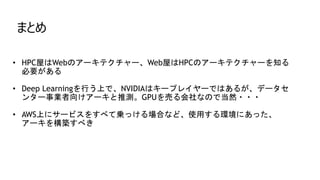 まとめ
• HPC屋はWebのアーキテクチャー、Web屋はHPCのアーキテクチャーを知る
必要がある
• Deep Learningを行う上で、NVIDIAはキープレイヤーではあるが、データセ
ンター事業者向けアーキと推測。GPUを売る会社なので当然・・・
• AWS上にサービスをすべて乗っける場合など、使用する環境にあった、
アーキを構築すべき
 