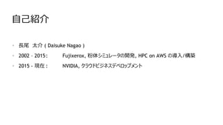 自己紹介
• 長尾 太介 ( Daisuke Nagao )
• 2002 – 2015: Fujixerox, 粉体シミュレータの開発, HPC on AWS の導入/構築
• 2015 - 現在 : NVIDIA, クラウドビジネスデベロップメント
 