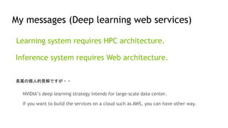 Learning system requires HPC architecture.
Inference system requires Web architecture.
My messages (Deep learning web services)
NVIDIA’s deep learning strategy intends for large-scale data center.
If you want to build the services on a cloud such as AWS, you can have other way.
長尾の個人的見解ですが・・
 