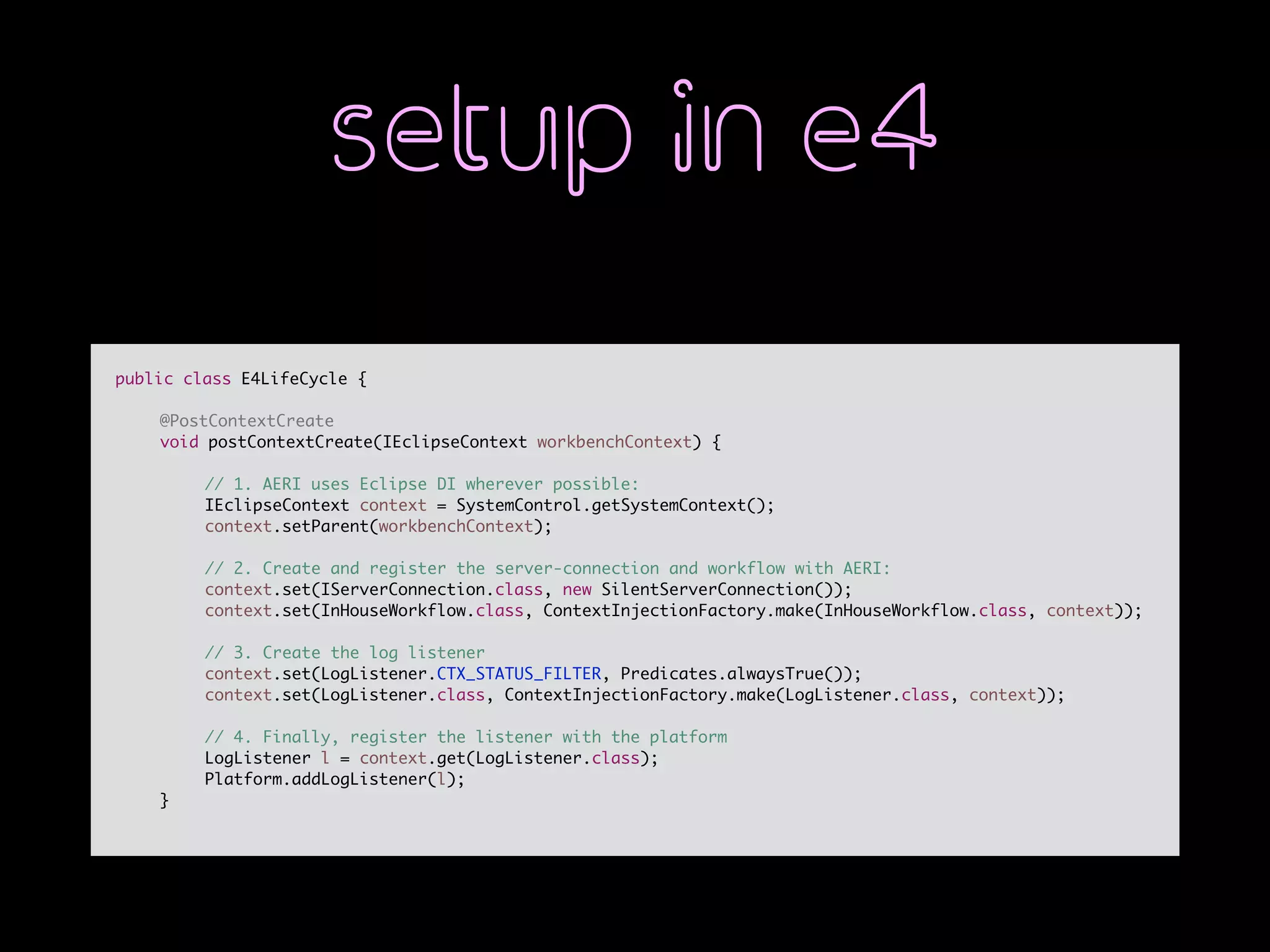 setup in e4
public class E4LifeCycle {
@PostContextCreate
void postContextCreate(IEclipseContext workbenchContext) {
// 1. AERI uses Eclipse DI wherever possible:
IEclipseContext context = SystemControl.getSystemContext();
context.setParent(workbenchContext);
// 2. Create and register the server-connection and workflow with AERI:
context.set(IServerConnection.class, new SilentServerConnection());
context.set(InHouseWorkflow.class, ContextInjectionFactory.make(InHouseWorkflow.class, context));
// 3. Create the log listener
context.set(LogListener.CTX_STATUS_FILTER, Predicates.alwaysTrue());
context.set(LogListener.class, ContextInjectionFactory.make(LogListener.class, context));
// 4. Finally, register the listener with the platform
LogListener l = context.get(LogListener.class);
Platform.addLogListener(l);
}
 