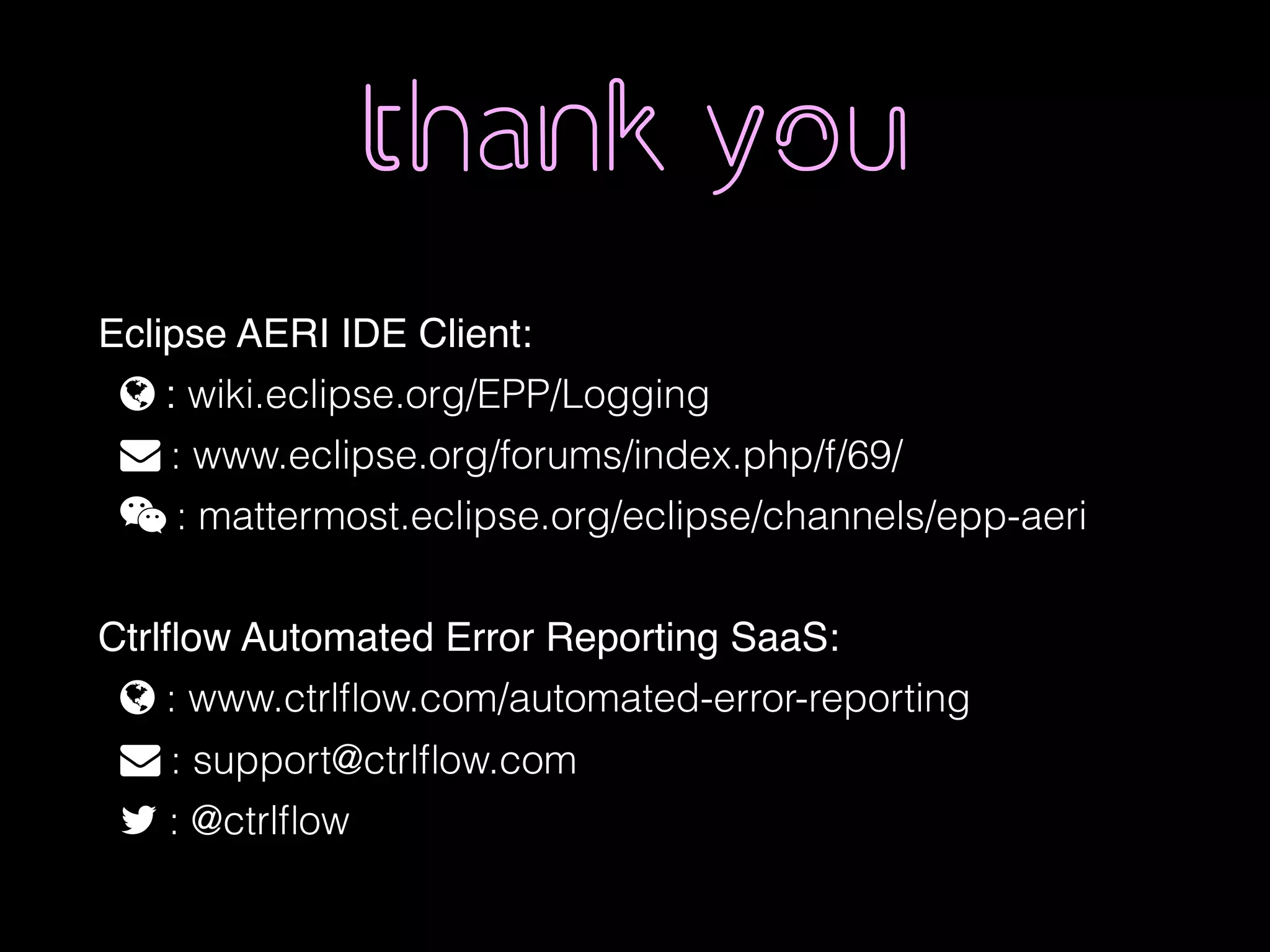 thank you
Eclipse AERI IDE Client:
% : wiki.eclipse.org/EPP/Logging
" : www.eclipse.org/forums/index.php/f/69/
 : mattermost.eclipse.org/eclipse/channels/epp-aeri
Ctrlﬂow Automated Error Reporting SaaS:
% : www.ctrlﬂow.com/automated-error-reporting
" : support@ctrlﬂow.com
! : @ctrlﬂow
 
