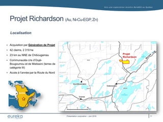 Vers une exploration minière durable au Q uébec
Présentation corporative – Juin 2016
Projet Richardson (Au, Ni-Cu-EGP,Zn)
Localisation
 Acquisition par Génération de Projet
 42 claims, 2 319 ha
 23 km au NNE de Chibougamau
 Communautés cris d’Oujé-
Bougoumou et de Mistissini (terres de
catégorie III)
 Accès à l’année par la Route du Nord
CHIBOUGAMAU
OUJÉ-BOUGOUMOU
CHAPAIS
113
167
167
0 20
km
Lac
Waconichi
Lac
Chibougamau
Projet
Richardson
10
Québec
Ontario
Québec
Ontario
11
 