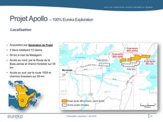 Vers une exploration minière durable au Q uébec
Présentation corporative – Juin 2016
Projet Apollo – 100% Eureka Exploration
Localisation
 Acquisition par Génération de Projet
 3 blocs totalisant 73 claims
 50 km à l’est de Matagami
 Accès au nord: par la Route de la
Baie-James et chemin forestier sur 55
km
 Accès au sud: par la route 1055 et
chemins forestiers sur 85 km
Québec
Ontario
Québec
Ontario
MATAGAMI
Projet Apollo (Blocs Ouest, centre et est)
Autres projets d’Eureka
1055
Lac Matagami
Lac
Olga
Lac au
Goéland
109
Projet Apollo
(Bloc est)
Projet Apollo
(Bloc centre)
Projet Apollo
(Bloc ouest)
Projet Atlas
Projet Admiral
32F14
32F15
32F13
32F12 32F11 32F10
16
 
