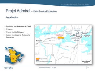 Vers une exploration minière durable au Q uébec
Présentation corporative – Juin 2016
Projet Admiral – 100% Eureka Exploration
Localisation
 Acquisition par Génération de Projet
 24 claims
 25 km à l’est de Matagami
 Accès à l’année par la Route de la
Baie-James
Québec
Ontario
Québec
Ontario
MATAGAMI
Projet Admiral
Autres projets d’Eureka
1055
Lac Matagami
Lac
Olga
Lac au
Goéland
109
Projet Apollo
(Bloc est)
Projet Apollo
(Bloc centre)
Projet Apollo
(Bloc ouest)
Projet Atlas
Projet Admiral
32F14
32F15
32F13
32F12 32F11 32F10
21
 