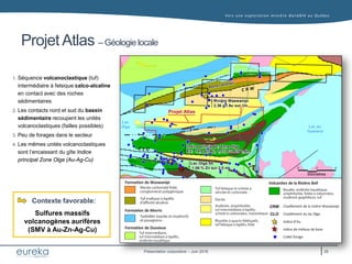 Vers une exploration minière durable au Q uébec
Présentation corporative – Juin 2016
Projet Atlas – Géologie locale
Lac
Olga Lac au
Goéland
Rivière Waswanipi
2,36 g/t Au sur 1m
1. Séquence volcanoclastique (tuf)
intermédiaire à felsique calco-alcaline
en contact avec des roches
sédimentaires
2. Les contacts nord et sud du bassin
sédimentaire recoupent les unités
volcanoclastiques (failles possibles)
3. Peu de forages dans le secteur
4. Les mêmes unités volcanoclastiques
sont l’encaissant du gîte Indice
principal Zone Olga (Au-Ag-Cu)
Sulfures massifs
volcanogènes aurifères
(SMV à Au-Zn-Ag-Cu)
Contexte favorable:
Indice principale: Zone Olga
Ex: 14,8 g/t Au, 1,1% Cu sur 1,5m
Lac Olga SE
1.06 % Zn sur 2.0 m
Projet Atlas
Formation de Waswanipi
Formation de Morris
Formation de Dussieux
Volcanites de la Rivière Bell
26
Cisaillement de la rivière Waswanipi
Cisaillement du lac Olga
CRW
CLO
Indice d’Au
Indice de métaux de base
Collet forage
 