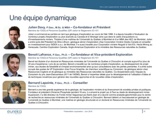 Vers une exploration minière durable au Q uébec
Présentation corporative – Juin 2016
Une équipe dynamique
Benoit Lafrance, P.Geo., Ph.D. – Co-fondateur et Vice-président Exploration
Membre de l’OGQ et Personne Qualifiée (QP) selon le Règlement 43-101
Julien Davy, P.Geo., M.Sc. & MBA – Co-fondateur et Président
Membre de l’OGQ et Personne Qualifiée (QP) selon le Règlement 43-101
Julien a commencé sa carrière en tant que géologue d’exploration au cours de l'été 1996. Il a depuis travaillé à l'évaluation de
nombreux projets d'exploration ou plus avancés au Canada et à l'étranger ainsi que dans le cadre d'acquisitions ou
d'investissements miniers. Titulaire d’une maîtrise de l’Université du Québec à Montréal et d’un MBA des HEC de Montréal, Julien
a entre autre été Président de Stria Lithium, géologue sénior d’exploration chez Corporation minière Osisko Canada et conseiller
en investissement pour SIDEX s.e.c. de Montréal. Il a aussi travaillé pour Corporation minière Niogold à Val-d'Or, Hecla Mining au
Venezuela, Cambior Exploration Canada, Anglo-American Exploration et le ministère des Ressources naturelles du Québec.
Bernard Lapointe, P.Geo., Ph.D. – Conseiller
Membre de l’OGQ
Benoit est titulaire d’un doctorat en Ressources minérales de l’Université du Québec à Chicoutimi et compte aujourd’hui plus de
20 ans d’expérience. Lors de sa carrière, Benoit a travaillé sur de nombreux projets d’exploration, au développement de projet
minier, aux études de faisabilité et d’impact environnemental ainsi qu’aux consultations avec les parties prenantes. Il a entre autre
occupé des postes de VP Exploration chez Focus Graphite, de chercheur scientifique au Consorem, de géologue sénior chez
Ressources Cogitore et de géologue au ministère des Ressources naturelles du Québec. Co-récipiendaire avec l’équipe du
Consorem du prix Jean-Descarreaux 2011 de l’AEMQ, Benoit a l’expertise idéale pour le développement et l’utilisation d’idées et
de techniques novatrices pour générer des nouvelles approches et de nouvelles cibles d’exploration.
Bernard a une très grande expérience de la géologie, de l’exploration minière et du financement de sociétés privées et publiques.
Fondateur et président d’Arianne Phosphate pendant 16 ans, il a amené le projet Lac à Paul au stade de développement minier.
Auparavant, il a été directeur du Fonds minier Saguenay-Lac-Saint-Jean et a œuvré comme analyste-géochimiste pour le centre
de recherche en ressources minérales de l’Université du Québec à Chicoutimi. Bernard détient un baccalauréat en géologie de
l’université du Québec à Montréal, une maitrise en géologie structurale et un doctorat en Ressources minérales de l’Université du
Québec à Chicoutimi.
31
 