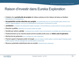 Vers une exploration minière durable au Q uébec
Présentation corporative – Juin 2016
Raison d’investir dans Eureka Exploration
 Création d’un portefeuille de projets de métaux précieux et de métaux de base au Québec:
Diversification de l’investissement
 Acceptabilité sociale attachée aux projets: Les partenariats avec les communautés locales mènent à une
relation « gagnant-gagnant » ainsi qu’à un développement social grâce à l’avancement du projet
 Juridiction: Le Québec est politiquement stable et possède un fort potentiel pour la découverte de nouveaux gisements
 Direction qualifiée: génération de nouveaux projets de qualité
 Société par actions, privée : Croissance de la société à l’abris des fluctuations incontrôlées des marchés boursiers
 Positionnement sur le marché actuel comme société privée avec un faible coût d’opération
 Recherche de partenaire pour le partage des coûts d’exploration
 Premier appel à l’épargne public envisagé suite à la création d’actifs solides un premier appel à l’épargne public
(PAPE) opportun offre les avantages des marchés publics à l’actionnaire
 Revenus potentiels redistribués dans la société: Rendement plus intéressant
33
 