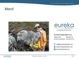Vers une exploration minière durable au Q uébec
Présentation corporative – Juin 2016
Eureka Exploration Inc.
info@eurekaexploration.com
www.eurekaexploration.com
Eureka Exploration Inc.
Montréal, Qc
Chicoutimi, Qc
Siège social:
Bureau d’exploration:
Merci!
34
 