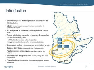 Vers une exploration minière durable au Q uébec
Présentation corporative – Juin 2016
Introduction
 Exploration pour les métaux précieux et les métaux de
base au Québec
 Équipe avec une expérience pertinente en exploration et
génération de projets
 Société privée et intérêt de devenir publique à moyen
terme
 Type « générateur de projet », basé sur 2 approches
innovantes et intégrées:
1) Utilisation de nouveaux outils d’exploration
2) Approche participative avec les communautés locales
 4 nouveaux projets : fort potentiel pour Au, Ni-Cu-ÉGP(1)
et SMV(2)
 Base de données prête pour générer d’autres projets
 Positionnement stratégique en vue d’une reprise des
marchés
 Ententes avec des partenaires pour le partage des coûts
d’exploration
 Diversifier l’investissement sur différents projets et plusieurs
substances
(1) EGP pour éléments du groupe du platine, comme le Platine (Pt), Palladium (Pd) - (2) SMV pour gisement de type sulfures massifs volcanogènes
ONTARIO
Montréal
Québec
Ottawa
Chibougamau
Val-d’Or
Rouyn-
Noranda
Matagami
Projet
Atlas
Projet
Apollo
Projet
Admiral
Projet
Richardson
5
 