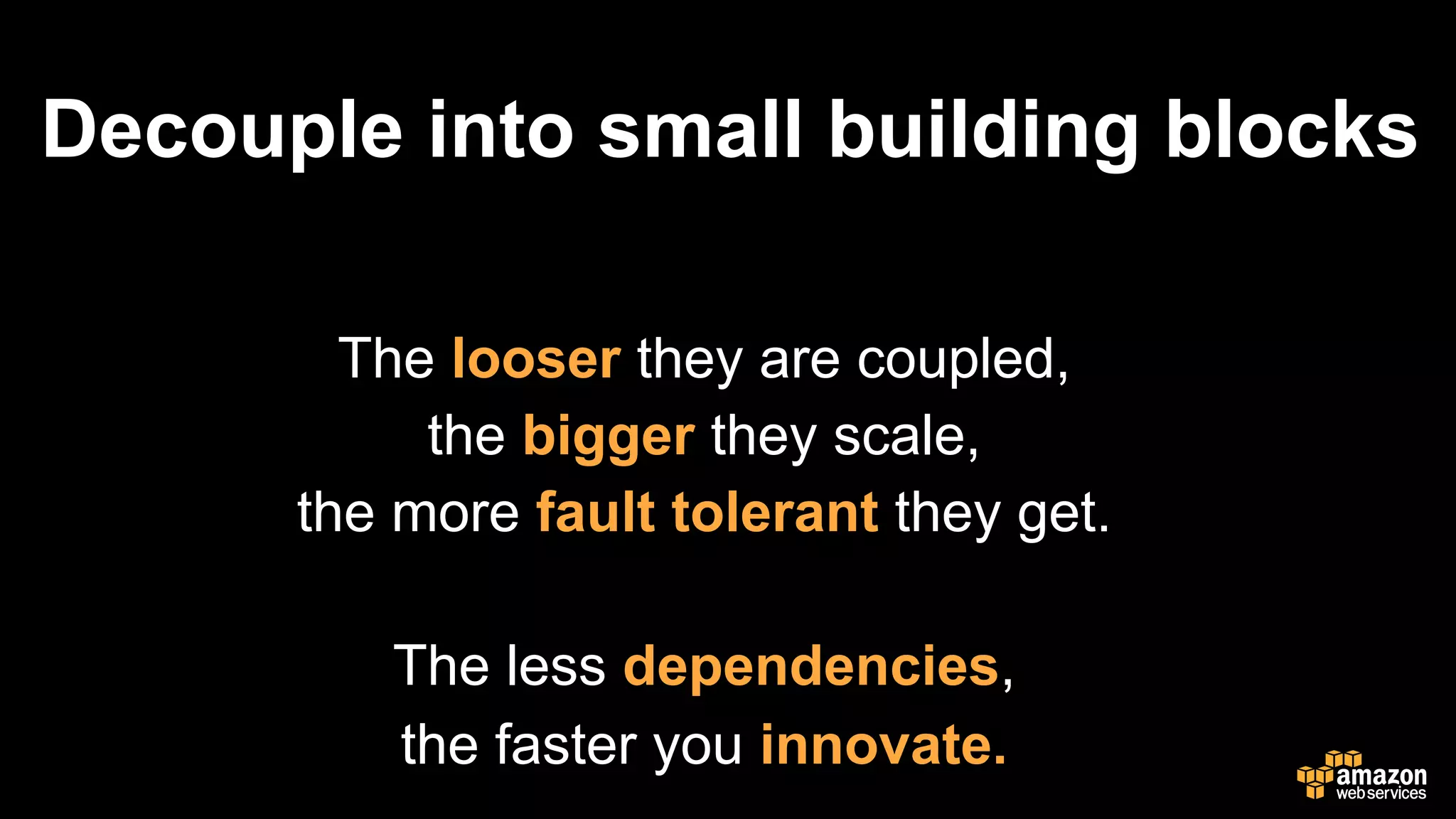 Decouple into small building blocks
The looser they are coupled,
the bigger they scale,
the more fault tolerant they get.
The less dependencies,
the faster you innovate.
 