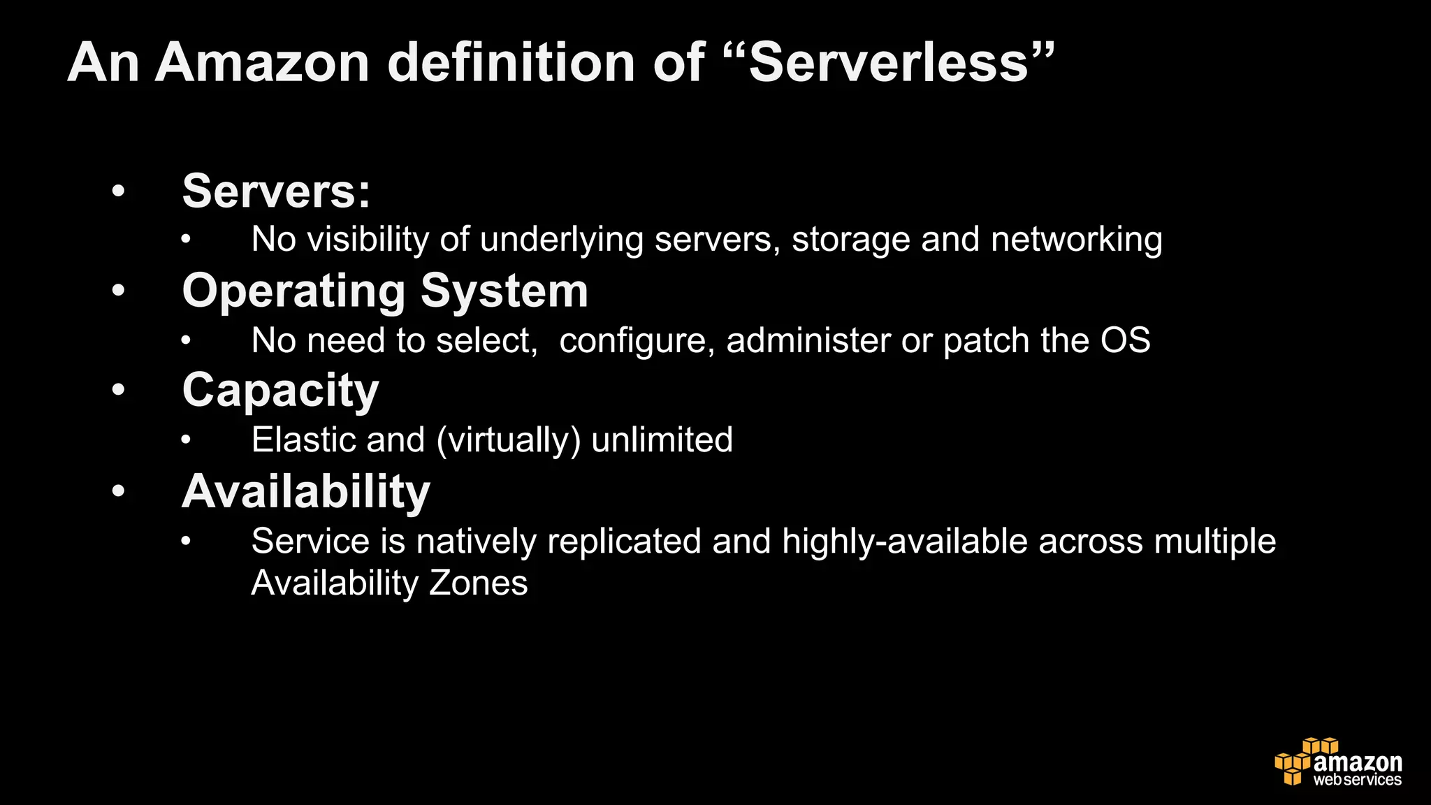 •  Servers:
•  No visibility of underlying servers, storage and networking
•  Operating System
•  No need to select, configure, administer or patch the OS
•  Capacity
•  Elastic and (virtually) unlimited
•  Availability
•  Service is natively replicated and highly-available across multiple
Availability Zones
An Amazon definition of “Serverless”
 