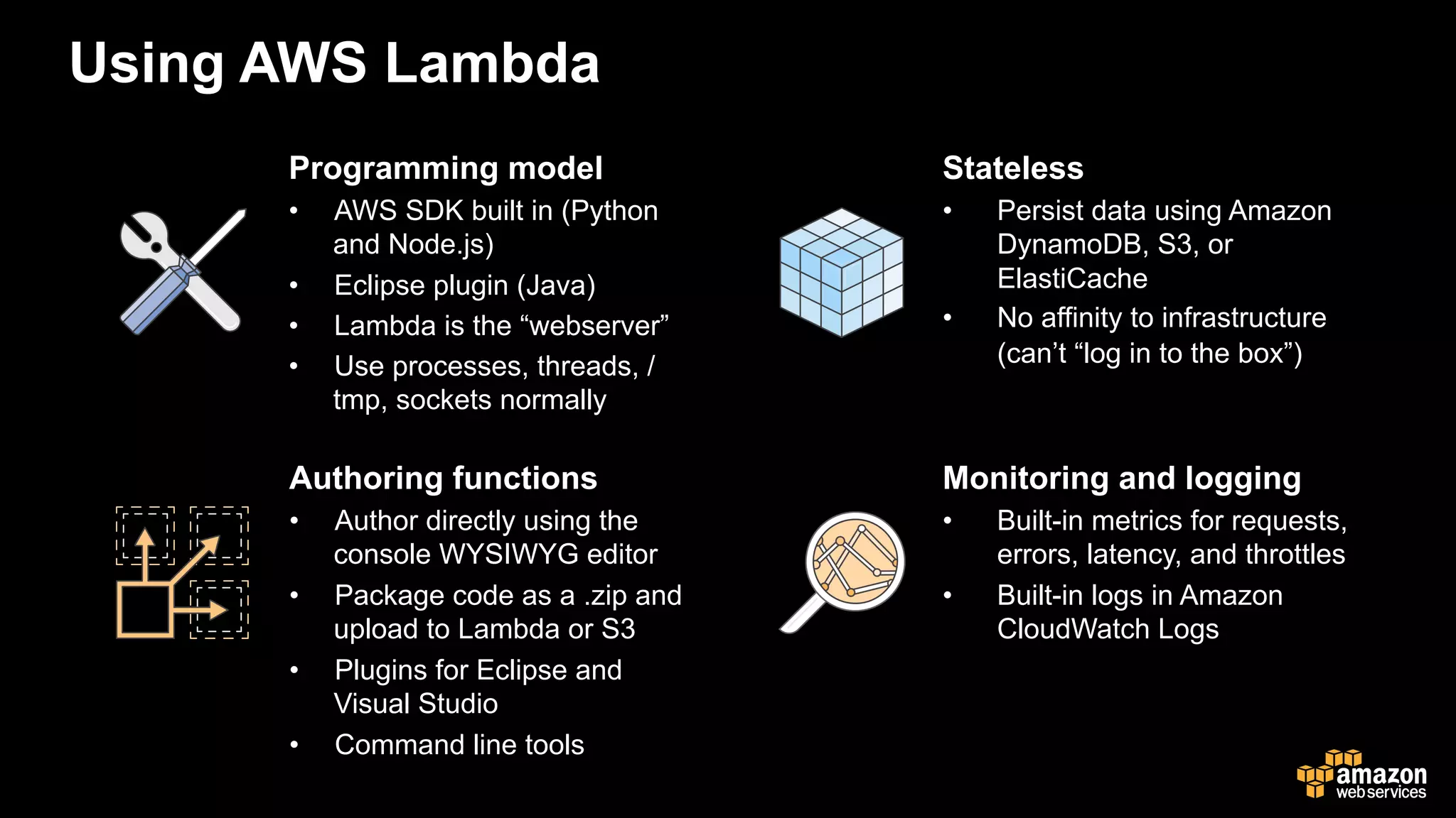 Using AWS Lambda
Programming model
•  AWS SDK built in (Python
and Node.js)
•  Eclipse plugin (Java)
•  Lambda is the “webserver”
•  Use processes, threads, /
tmp, sockets normally
Stateless
•  Persist data using Amazon
DynamoDB, S3, or
ElastiCache
•  No affinity to infrastructure
(can’t “log in to the box”)
Authoring functions
•  Author directly using the
console WYSIWYG editor
•  Package code as a .zip and
upload to Lambda or S3
•  Plugins for Eclipse and
Visual Studio
•  Command line tools
Monitoring and logging
•  Built-in metrics for requests,
errors, latency, and throttles
•  Built-in logs in Amazon
CloudWatch Logs
 