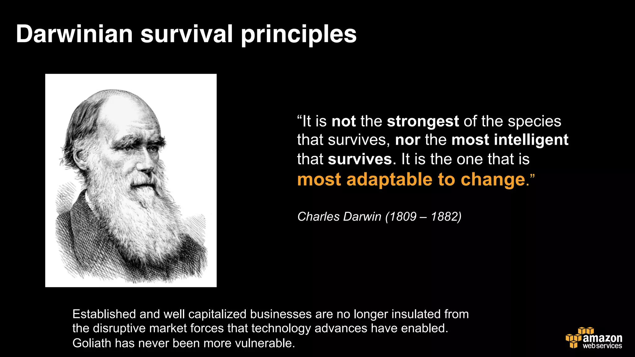 Darwinian survival principles
Established and well capitalized businesses are no longer insulated from
the disruptive market forces that technology advances have enabled.
Goliath has never been more vulnerable.
“It is not the strongest of the species
that survives, nor the most intelligent
that survives. It is the one that is
most adaptable to change.”
Charles Darwin (1809 – 1882)
 