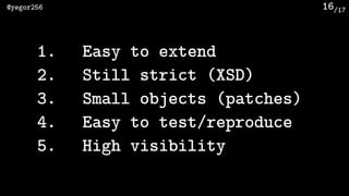 /17@yegor256 16
1. Easy to extend
2. Still strict (XSD)
3. Small objects (patches)
4. Easy to test/reproduce
5. High visib...
