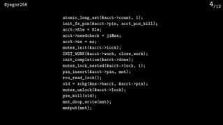 /12@yegor256 4
atomic_long_set(&acct->count, 1);
init_fs_pin(&acct->pin, acct_pin_kill);
acct->file = file;
acct->needcheck = jiffies;
acct->ns = ns;
mutex_init(&acct->lock);
INIT_WORK(&acct->work, close_work);
init_completion(&acct->done);
mutex_lock_nested(&acct->lock, 1);
pin_insert(&acct->pin, mnt);
rcu_read_lock();
old = xchg(&ns->bacct, &acct->pin);
mutex_unlock(&acct->lock);
pin_kill(old);
mnt_drop_write(mnt);
mntput(mnt);