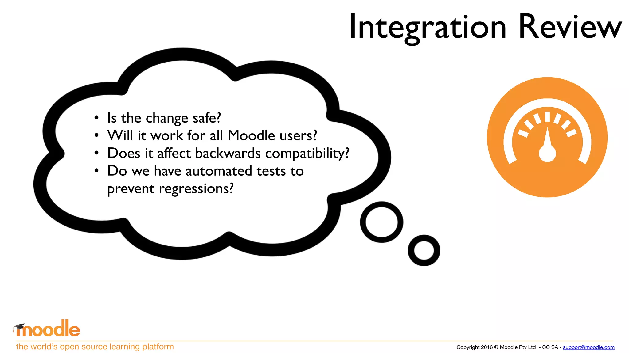 Copyright 2016 © Moodle Pty Ltd - CC SA - support@moodle.comthe world’s open source learning platform
Integration Review
• Is the change safe?
• Will it work for all Moodle users?
• Does it affect backwards compatibility?
• Do we have automated tests to
prevent regressions?
 