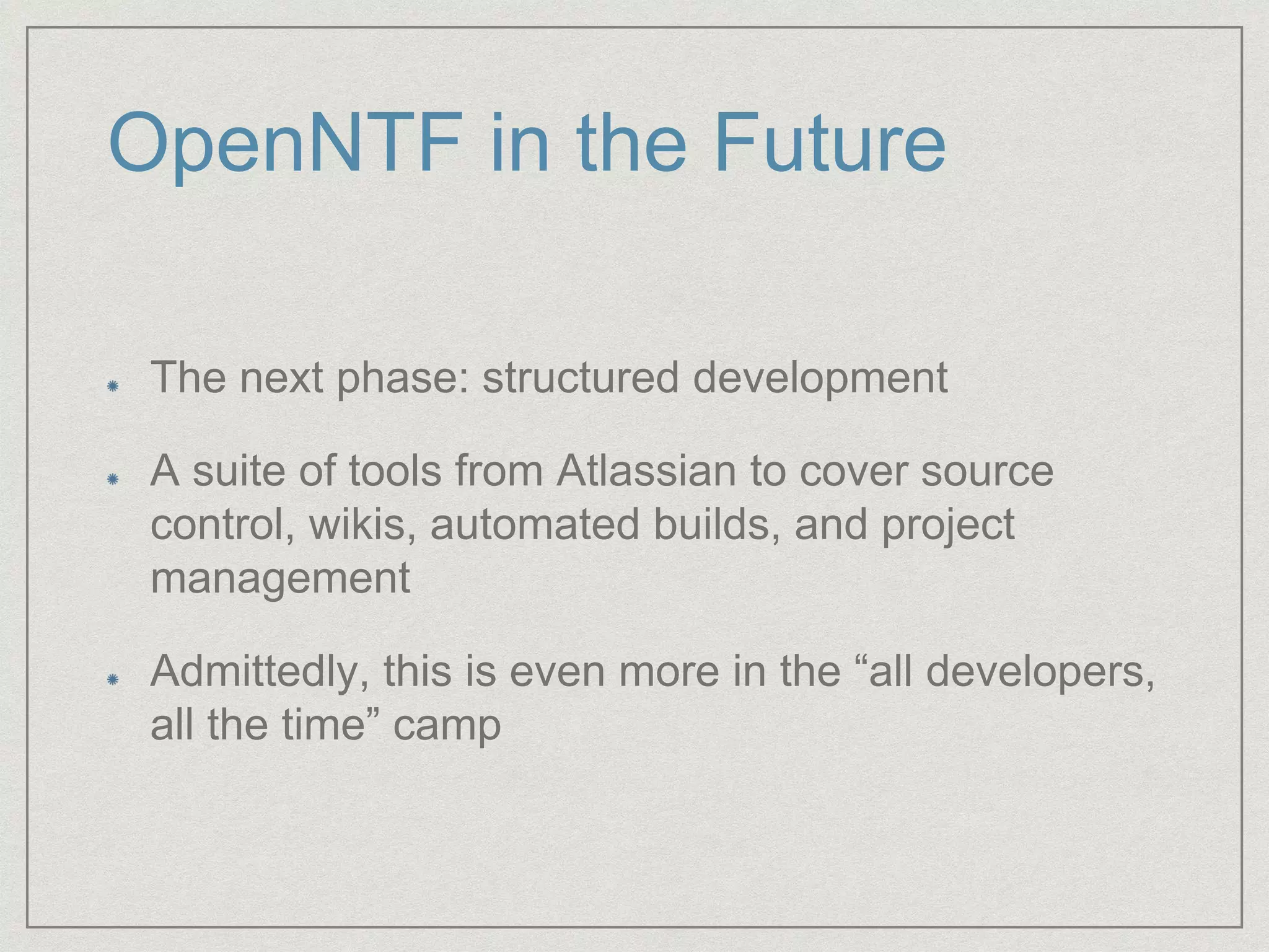 OpenNTF in the Future
The next phase: structured development
A suite of tools from Atlassian to cover source
control, wikis, automated builds, and project
management
Admittedly, this is even more in the “all developers,
all the time” camp