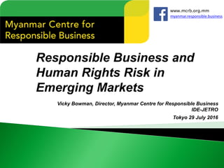 Responsible Business and
Human Rights Risk in
Emerging Markets
Vicky Bowman, Director, Myanmar Centre for Responsible Business
IDE-JETRO
Tokyo 29 July 2016
www.mcrb.org.mm
myanmar.responsible.business
 