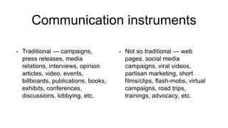 Communication instruments
• Traditional — campaigns,
press releases, media
relations, interviews, opinion
articles, video, events,
billboards, publications, books,
exhibits, conferences,
discussions, lobbying, etc.
• Not so traditional — web
pages, social media
campaigns, viral videos,
partisan marketing, short
films/clips, flash-mobs, virtual
campaigns, road trips,
trainings, advocacy, etc.
 