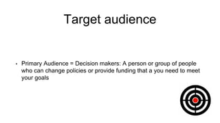 Target audience
• Primary Audience = Decision makers: A person or group of people
who can change policies or provide funding that a you need to meet
your goals
 