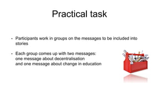 Practical task
• Participants work in groups on the messages to be included into
stories
• Each group comes up with two messages:
one message about decentralisation
and one message about change in education
 