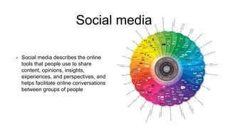 Social media
• Social media describes the online
tools that people use to share
content, opinions, insights,
experiences, and perspectives, and
helps facilitate online conversations
between groups of people
 