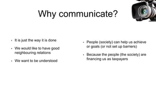 Why communicate?
• It is just the way it is done
• We would like to have good
neighbouring relations
• We want to be understood
• People (society) can help us achieve
or goals (or not set up barriers)
• Because the people (the society) are
financing us as taxpayers
 