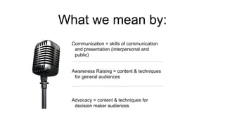 What we mean by:
Communication = skills of communication
and presentation (interpersonal and
public)
Awareness Raising = content & techniques
for general audiences
Advocacy = content & techniques for
decision maker audiences
 