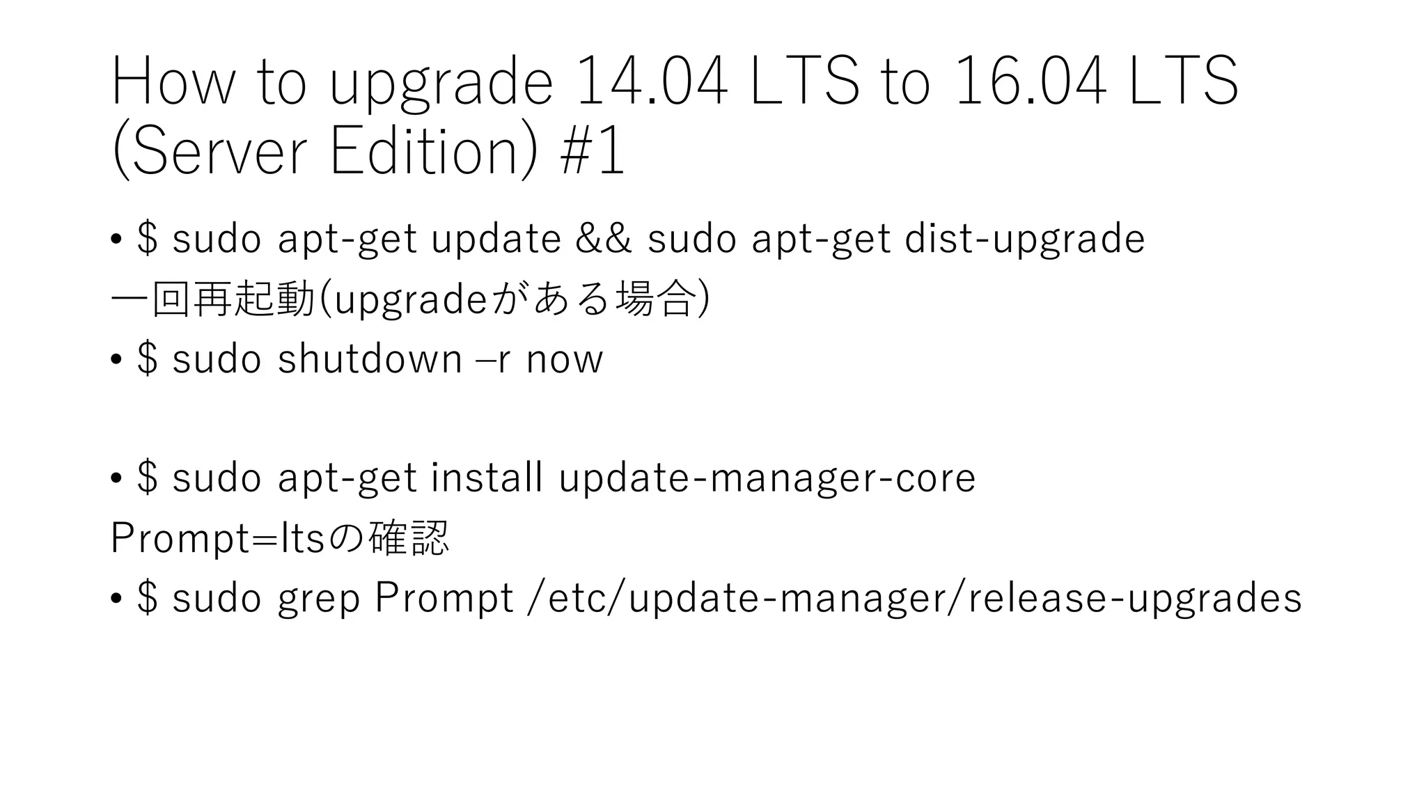 How  to  upgrade  14.04  LTS  to  16.04  LTS
(Server  Edition)  #1
• $  sudo apt-‑get  update  &&  sudo apt-‑get  dist-‑upgrade
⼀一回再起動(upgradeがある場合)
• $  sudo shutdown  ‒–r  now
• $  sudo apt-‑get  install  update-‑manager-‑core
Prompt=ltsの確認
• $  sudo grep  Prompt  /etc/update-‑manager/release-‑upgrades
 