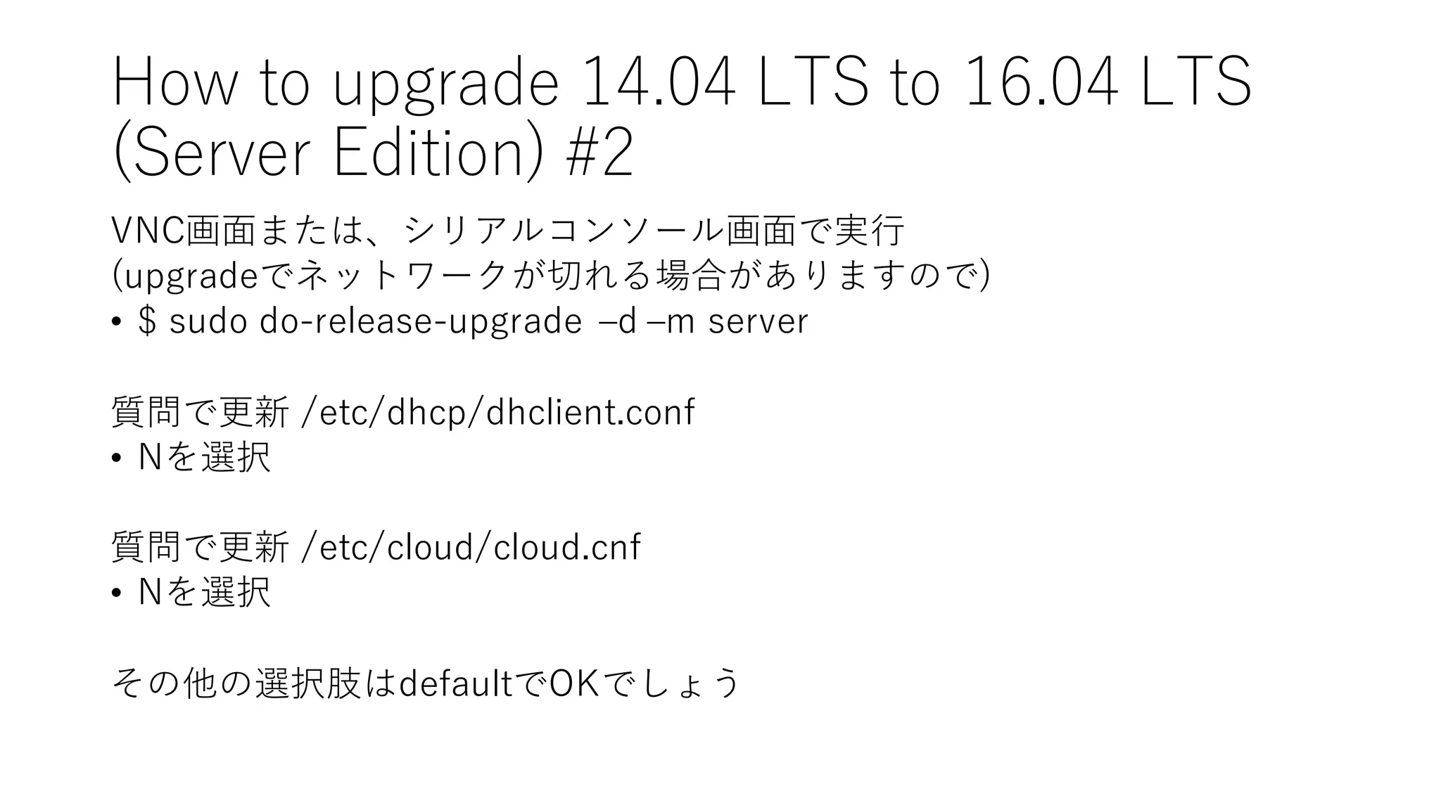 How  to  upgrade  14.04  LTS  to  16.04  LTS
(Server  Edition)  #2
VNC画⾯面または、シリアルコンソール画⾯面で実⾏行
(upgradeでネットワークが切れる場合がありますので)
• $  sudo do-‑release-‑upgrade   ‒–d  ‒–m  server
質問で更新 /etc/dhcp/dhclient.conf
• Nを選択
質問で更新 /etc/cloud/cloud.cnf
• Nを選択
その他の選択肢はdefaultでOKでしょう
 