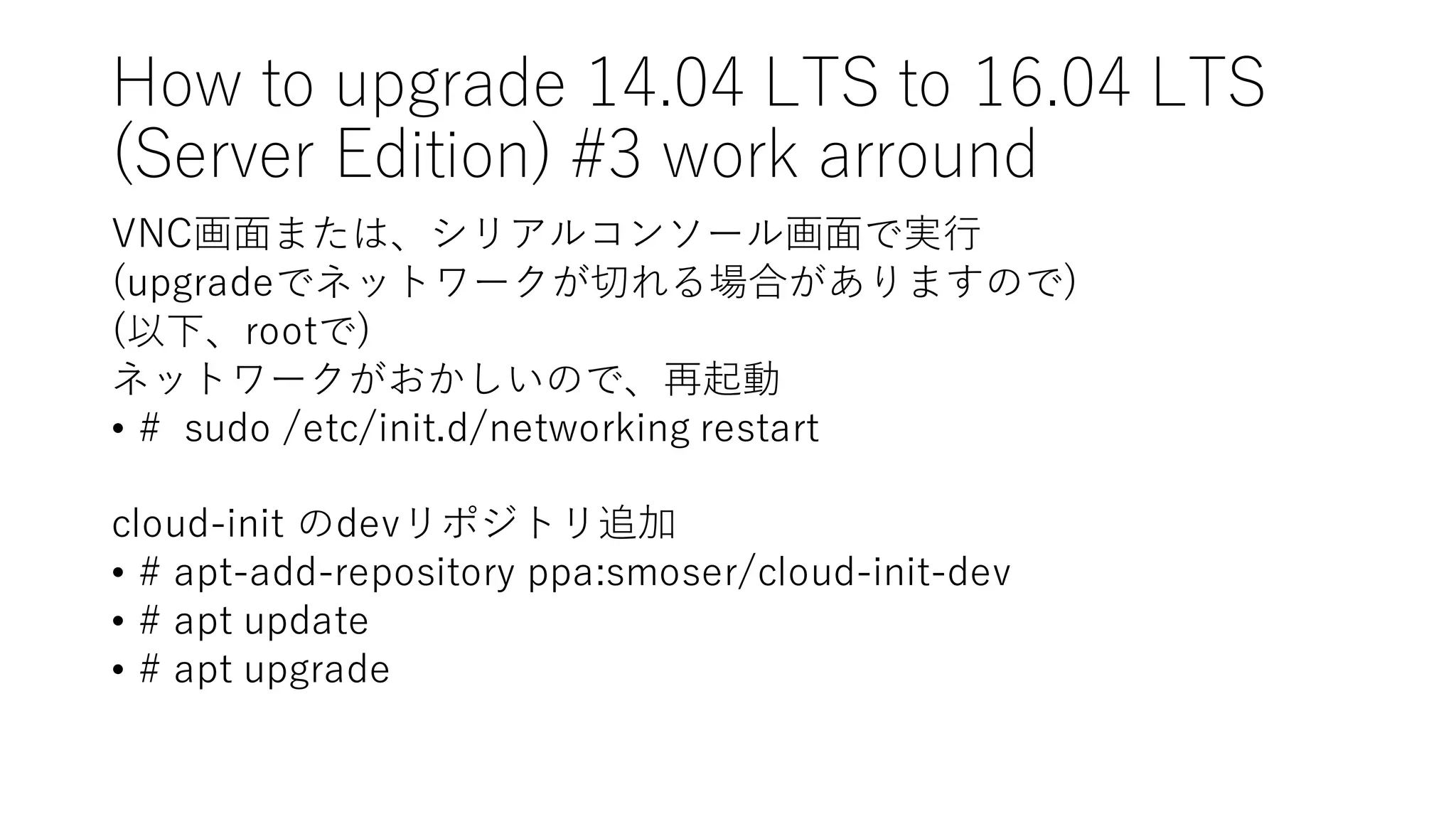 How  to  upgrade  14.04  LTS  to  16.04  LTS
(Server  Edition)  #3  work  arround
VNC画⾯面または、シリアルコンソール画⾯面で実⾏行
(upgradeでネットワークが切れる場合がありますので)
(以下、rootで)
ネットワークがおかしいので、再起動
• #    sudo /etc/init.d/networking  restart
cloud-‑init のdevリポジトリ追加
• #  apt-‑add-‑repository  ppa:smoser/cloud-‑init-‑dev
• #  apt  update
• #  apt  upgrade
 