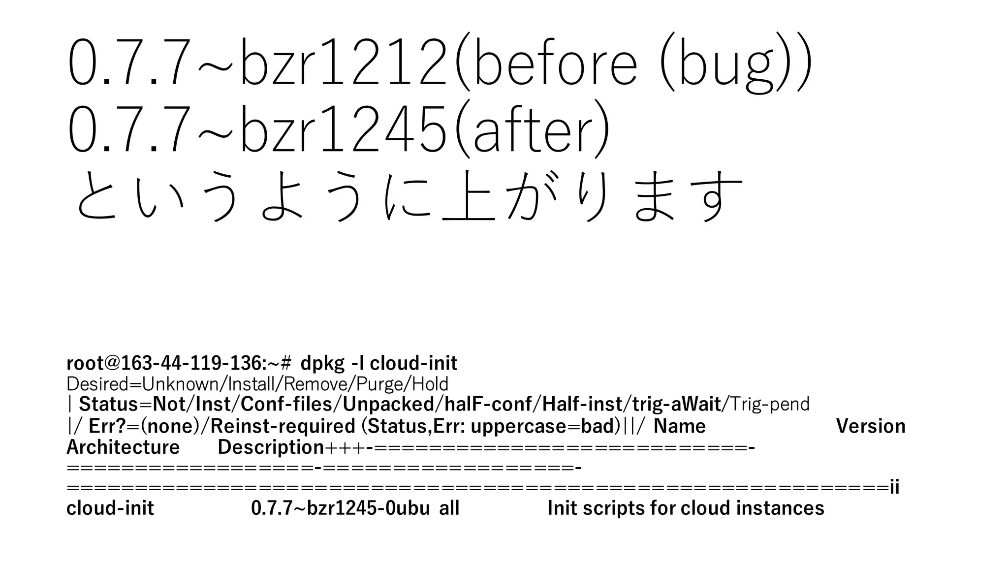 root@163-44-119-136: # dpkg -l cloud-init
Desired=Unknown/Install/Remove/Purge/Hold
¦ Status=Not/Inst/Conf-files/Unpacked/halF-conf/Half-inst/trig-aWait/Trig-‑pend
¦/ Err?=(none)/Reinst-required (Status,Err: uppercase=bad)¦¦/ Name Version
Architecture Description+++-===========================-
==================-==================-
===========================================================ii
cloud-init 0.7.7 bzr1245-0ubu all Init scripts for cloud instances
0.7.7~∼bzr1212(before  (bug))
0.7.7~∼bzr1245(after)
というように上がります
 
