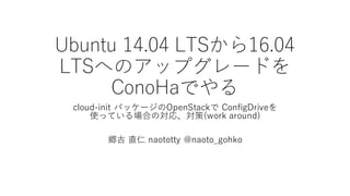 Ubuntu  14.04  LTSから16.04  
LTSへのアップグレードを
ConoHaでやる
cloud-‑init パッケージのOpenStackで ConfigDriveを
使っている場合の対応、対策(work  around)
郷古 直仁 naototty @naoto_̲gohko
 